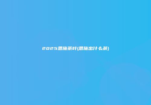 2025恩施茶叶(恩施出什么茶)