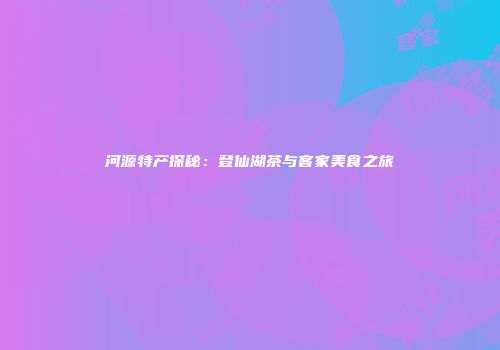 河源特产探秘：登仙湖茶与客家美食之旅