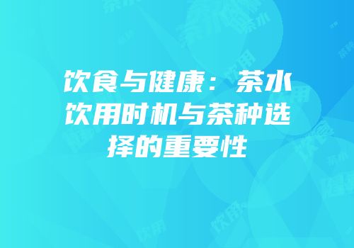 饮食与健康：茶水饮用时机与茶种选择的重要性