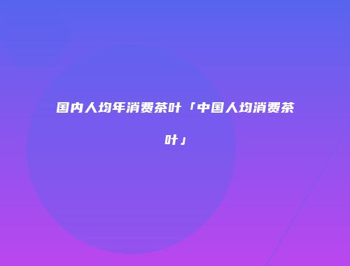 国内人均年消费茶叶「中国人均消费茶叶」