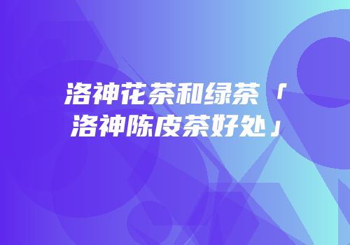 洛神花茶和绿茶「洛神陈皮茶好处」