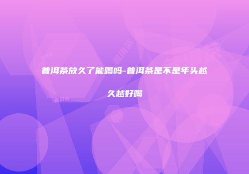 普洱茶放久了能喝吗-普洱茶是不是年头越久越好喝