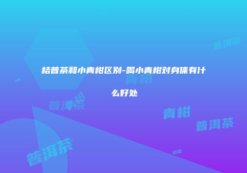 桔普茶和小青柑区别-喝小青柑对身体有什么好处