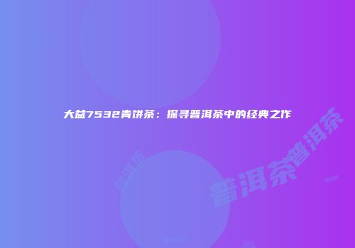 大益7532青饼茶：探寻普洱茶中的经典之作