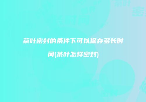 茶叶密封的条件下可以保存多长时间(茶叶怎样密封)