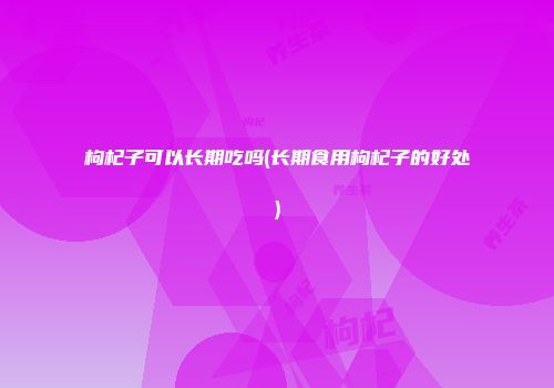 枸杞子可以长期吃吗(长期食用枸杞子的好处)