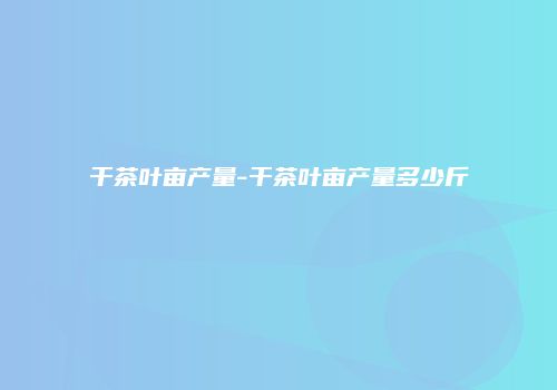 干茶叶亩产量-干茶叶亩产量多少斤