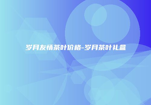 岁月友情茶叶价格-岁月茶叶礼盒
