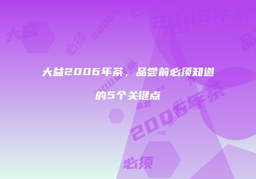 大益2006年茶，品尝前必须知道的5个关键点