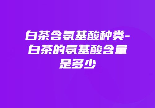 白茶含氨基酸种类-白茶的氨基酸含量是多少