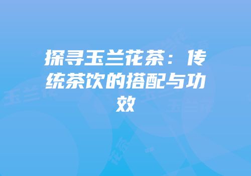 探寻玉兰花茶：传统茶饮的搭配与功效