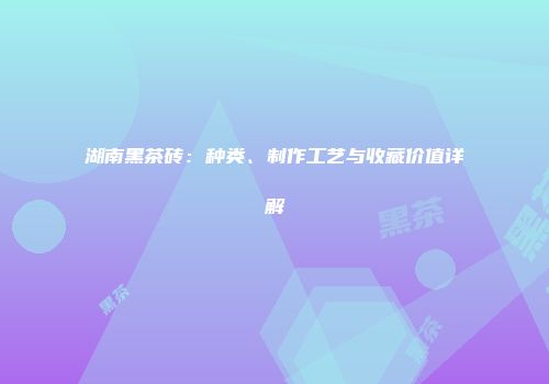 湖南黑茶砖：种类、制作工艺与收藏价值详解