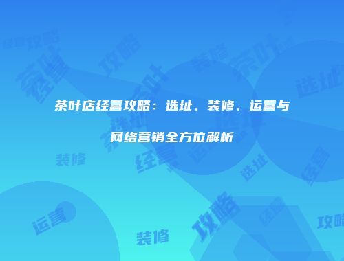 茶叶店经营攻略：选址、装修、运营与网络营销全方位解析