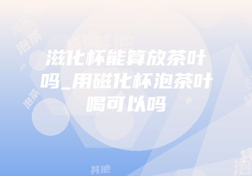 滋化杯能算放茶叶吗_用磁化杯泡茶叶喝可以吗