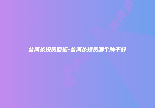 普洱茶投资回报-普洱茶投资哪个牌子好