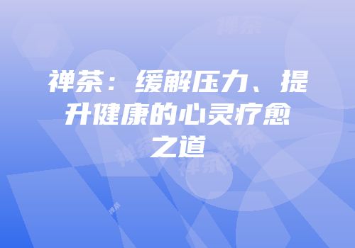 禅茶：缓解压力、提升健康的心灵疗愈之道