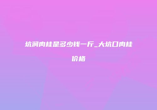 坑涧肉桂是多少钱一斤_大坑口肉桂价格