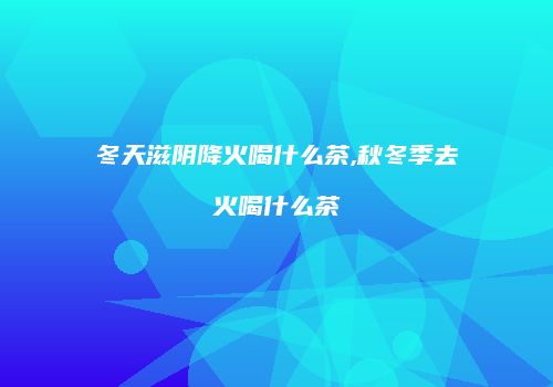 冬天滋阴降火喝什么茶,秋冬季去火喝什么茶