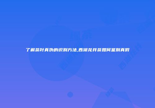 了解茶叶真伪的识别方法,西湖龙井茶如何鉴别真假