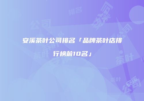 安溪茶叶公司排名「品牌茶叶店排行榜前10名」
