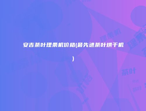 安吉茶叶理条机价格(最先进茶叶烘干机)