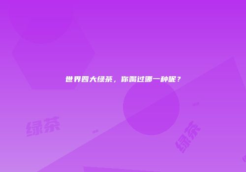 世界四大绿茶，你喝过哪一种呢？