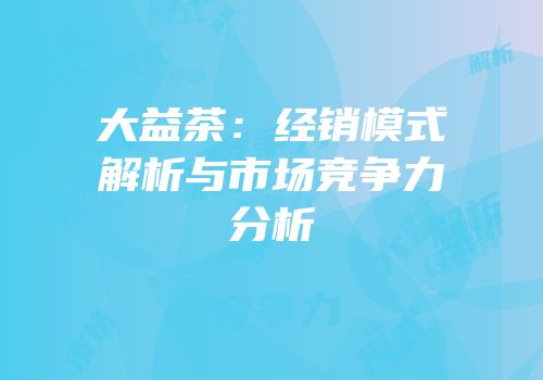大益茶：经销模式解析与市场竞争力分析