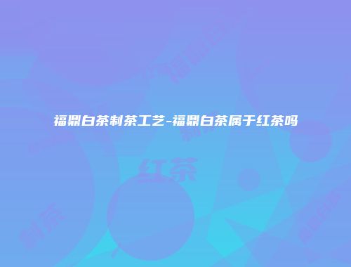 福鼎白茶制茶工艺-福鼎白茶属于红茶吗
