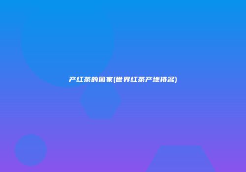 产红茶的国家(世界红茶产地排名)