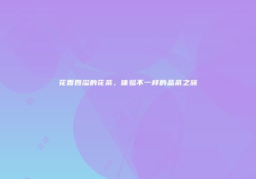 花香四溢的花茶，体验不一样的品茶之旅