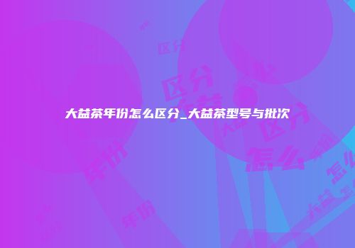 大益茶年份怎么区分_大益茶型号与批次