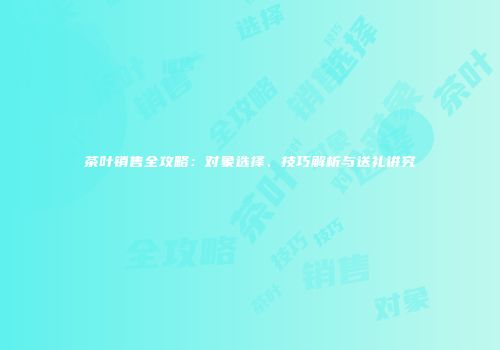 茶叶销售全攻略：对象选择、技巧解析与送礼讲究
