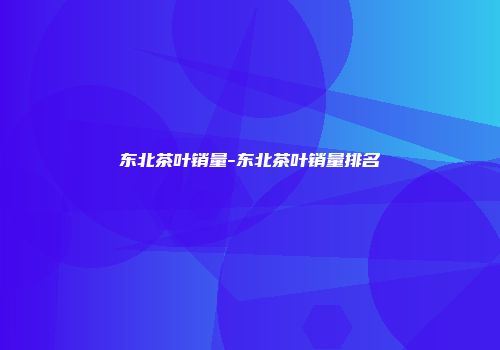 东北茶叶销量-东北茶叶销量排名