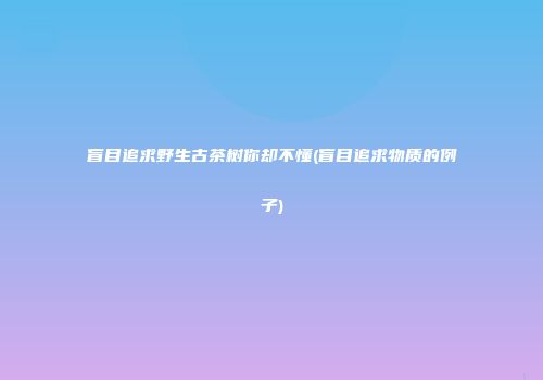 盲目追求野生古茶树你却不懂(盲目追求物质的例子)