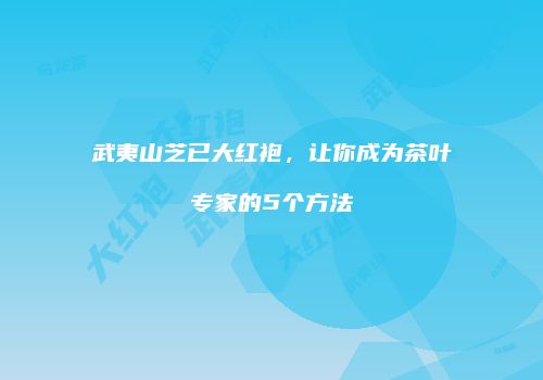武夷山芝已大红袍，让你成为茶叶专家的5个方法