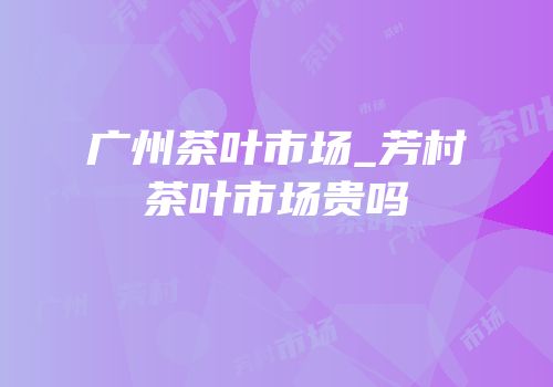 广州茶叶市场_芳村茶叶市场贵吗