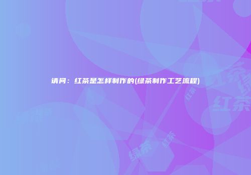 请问：红茶是怎样制作的(绿茶制作工艺流程)