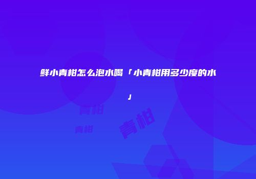 鲜小青柑怎么泡水喝「小青柑用多少度的水」