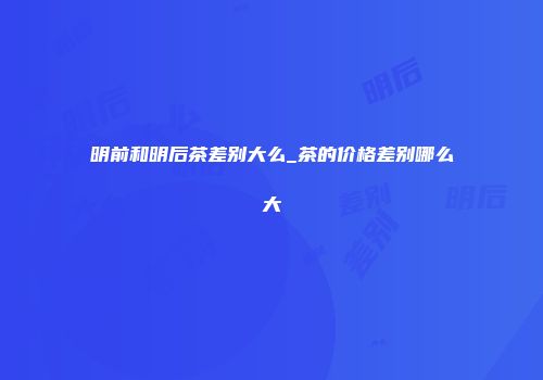 明前和明后茶差别大么_茶的价格差别哪么大