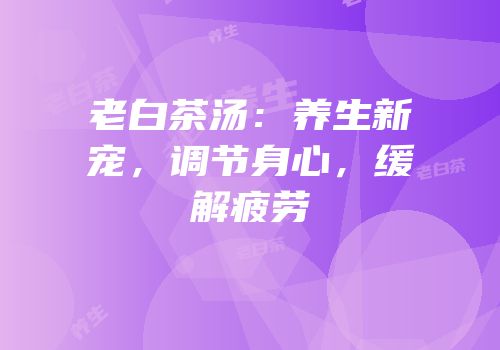 老白茶汤：养生新宠，调节身心，缓解疲劳