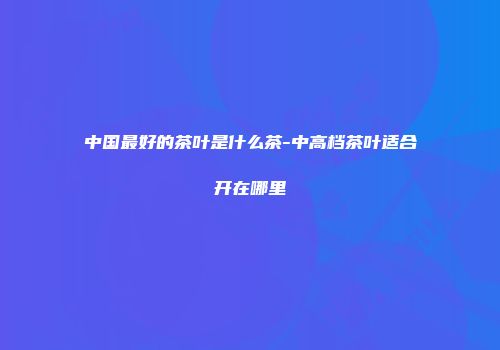 中国最好的茶叶是什么茶-中高档茶叶适合开在哪里