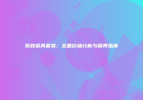 紫砂茶具套装：全面价格分析与保养指南
