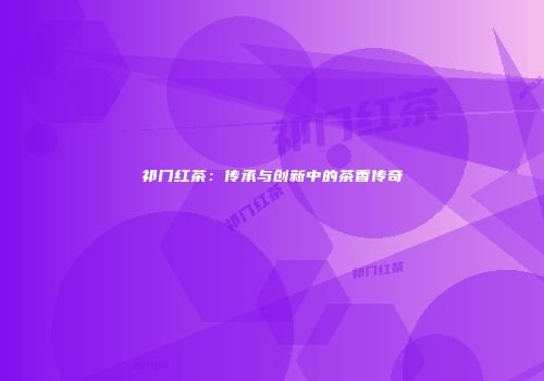祁门红茶：传承与创新中的茶香传奇