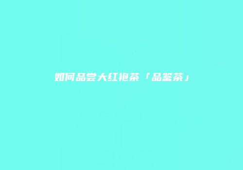 如何品尝大红袍茶「品鉴茶」