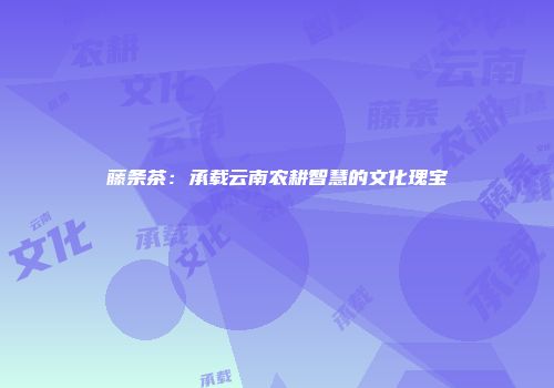 藤条茶：承载云南农耕智慧的文化瑰宝