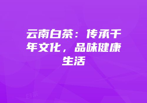 云南白茶：传承千年文化，品味健康生活