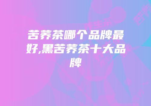 苦荞茶哪个品牌最好,黑苦荞茶十大品牌