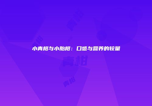 小青柑与小胎柑：口感与营养的较量