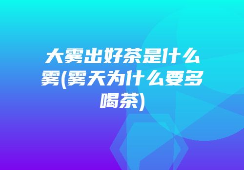 大雾出好茶是什么雾(雾天为什么要多喝茶)
