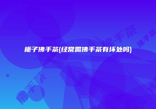 栀子佛手茶(经常喝佛手茶有坏处吗)